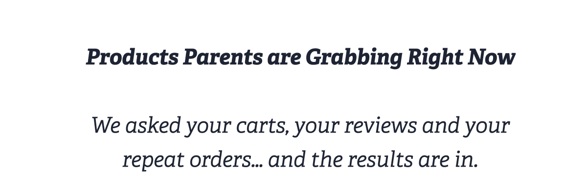 Products Parents are Grabbing Right Now  We asked your carts, your reviews and your repeat orders… and the results are in.