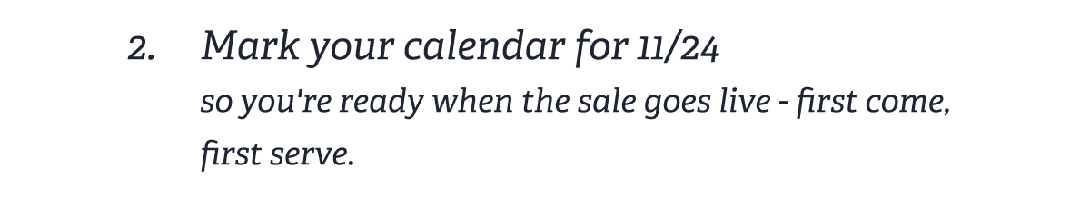 2. Mark your calendar for 11/24 | so you're ready when the sale goes live first come, first serve.