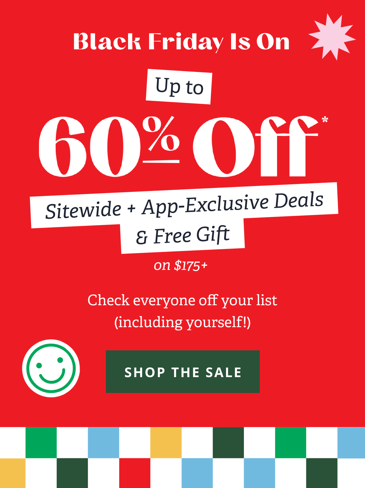 Black Friday Is On | Up to 60% Off* Sitewide + App-Exclusive Deals & Free Gift on $175+ Check everyone off your list (including yourself!) [ SHOP THE SALE ]