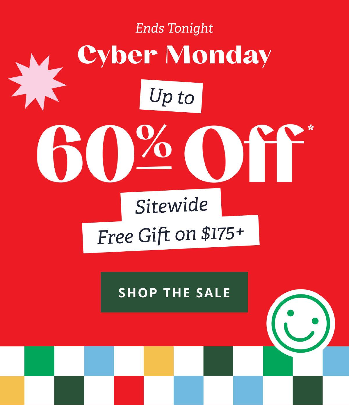 Ends Tonight Cyber Monday | Up to 60% Off* Sitewide + Free Gift on $175+ [ SHOP THE SALE ]
