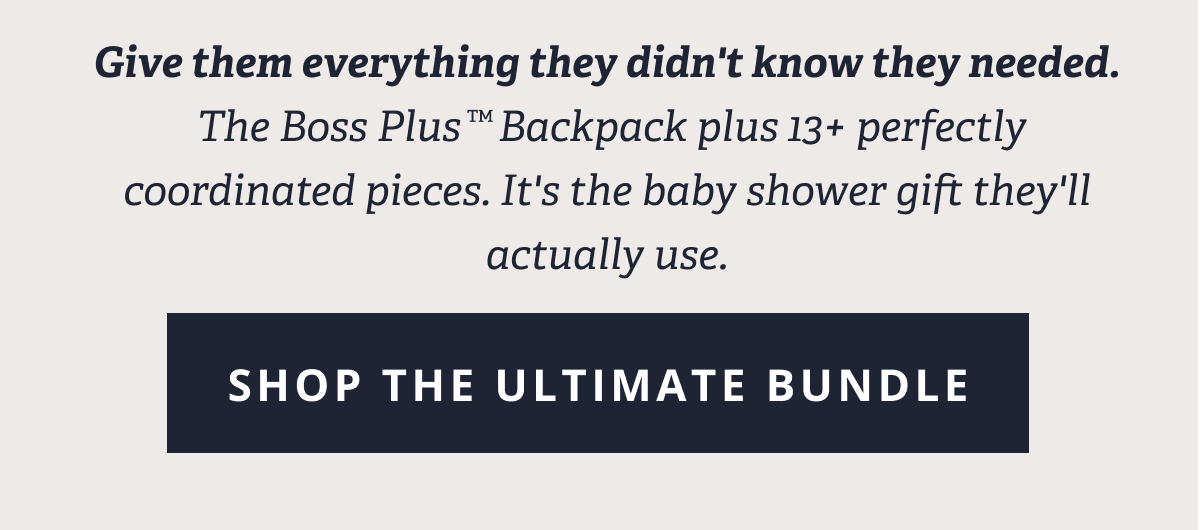 Give them everything they didn't know they needed.  The Boss Plus™ Backpack plus 13+ perfectly coordinated pieces. It's the baby shower gift they'll actually use. [ SHOP THE ULTIMATE BUNDLE ]