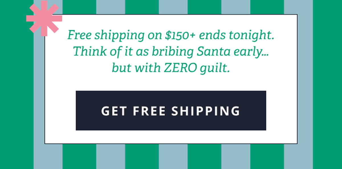 Free shipping on $150+ ends tonight. Think of it as bribing Santa early... but with ZERO guilt. [ GET FREE SHIPPING ]