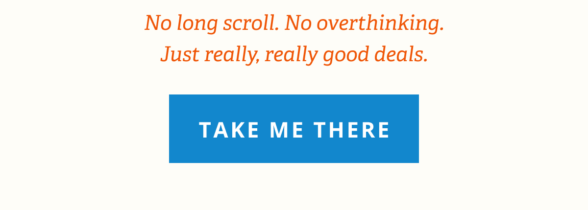 No long scroll. No overthinking. Just really, really good deals. [ TAKE ME THERE ]