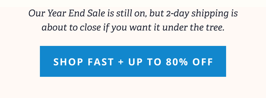Our Year End Sale is still on, but 2-day shipping is about to close if you want it under the tree. [ SHOP FAST + UP TO 80% OFF ]