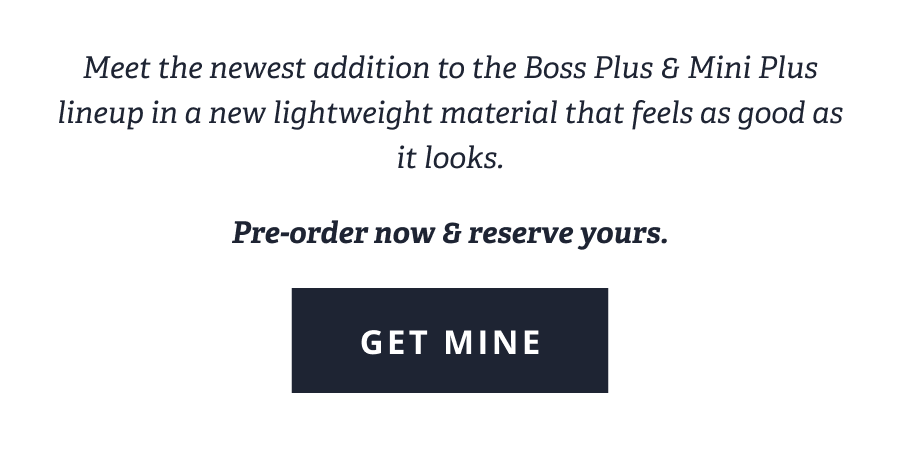 Meet the newest addition to the Boss Plus & Mini Plus  lineup in a new lightweight material that feels as good as it looks. | Pre-order now & reserve yours. [ GET MINE ]