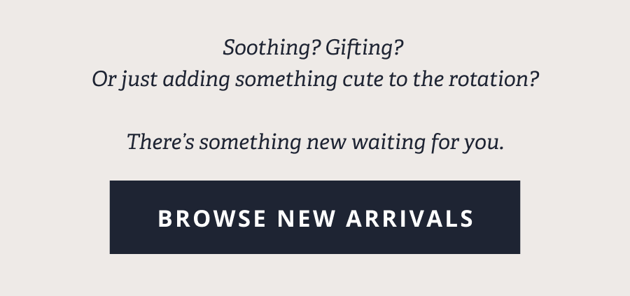 Soothing? Gifting? Or just adding something cute to the rotation? There's something new waiting for you. [BROWSE NEW ARRIVALS]