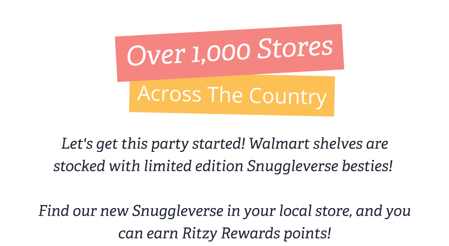 Over 1,000 Stores Across The Country - Let's get this party started! Walmart shelves are stocked with limited edition Snuggleverse besties!   Find our new Snuggleverse in your local store, and you can earn Ritzy Rewards points!