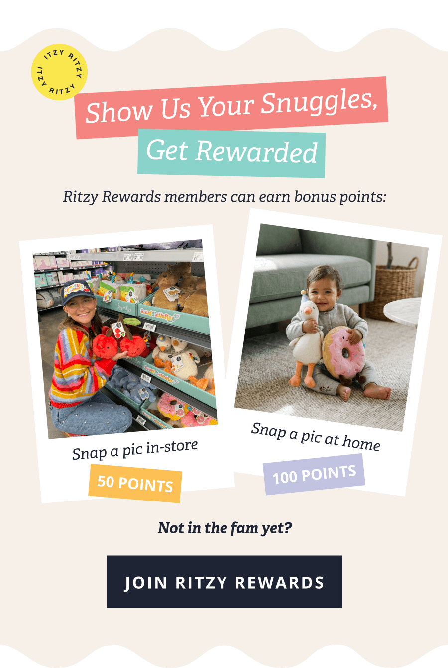 Show Us Your Snuggles, Get Rewarded - Ritzy Rewards members can earn bonus points: Snap a pic-in-store:50 POINTS - Snap a pic at home - 100 POINTS | Not in the fam yet?[ JOIN ITZY REWARDS ]