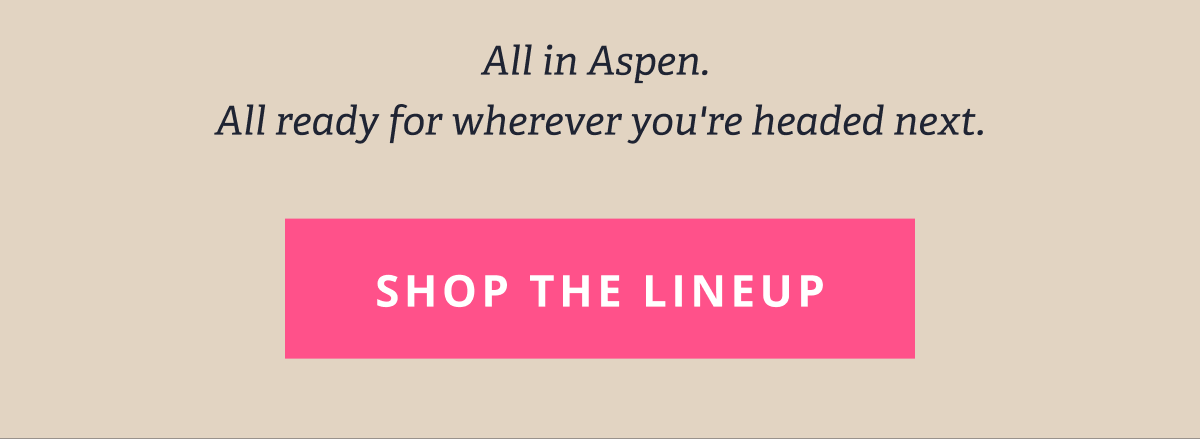 All in Aspen.  All ready for wherever you're headed next. [ SHOP THE LINEUP ]