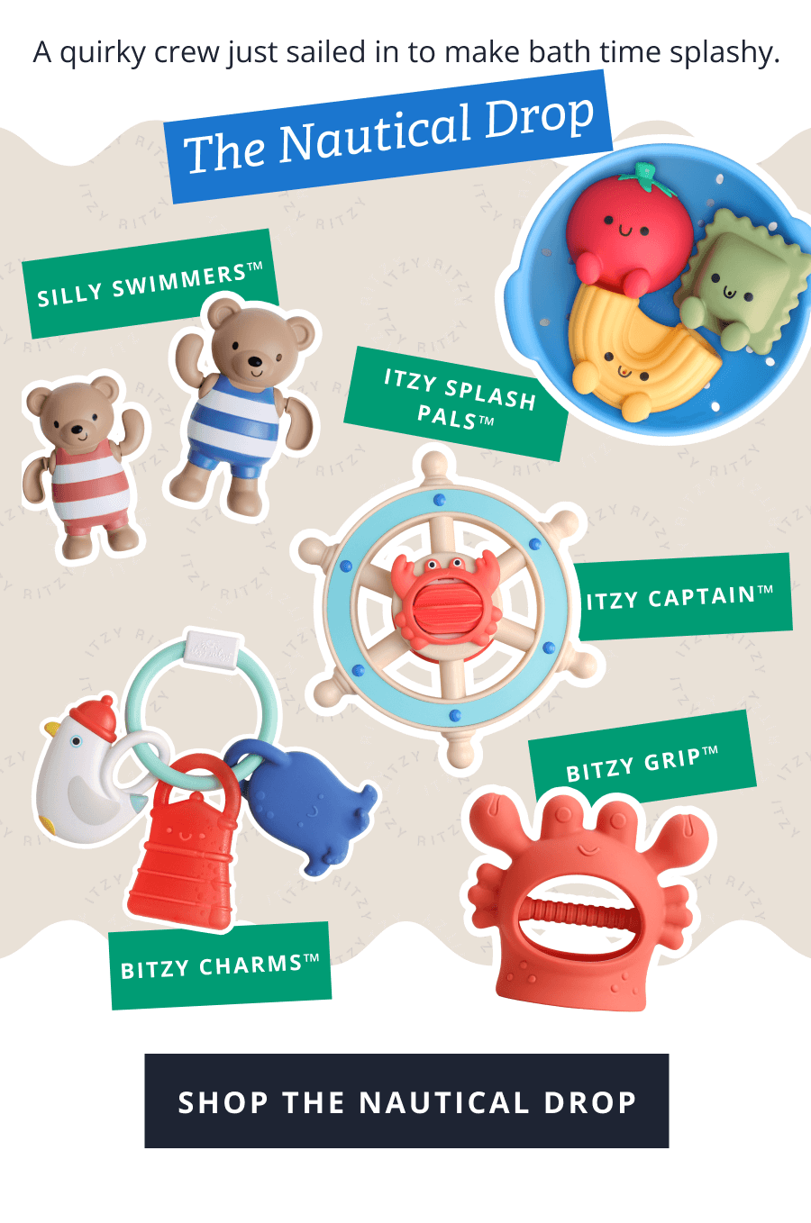 The Nautical Drop -  A quirky crew just sailed in to make bath time splashy. Silly Swimmers™ -  itzy splash pals™ itzy Captain™  Bitzy Charms™ bitzy grip™ [ SHOP THE NAUTICAL DROP ]
