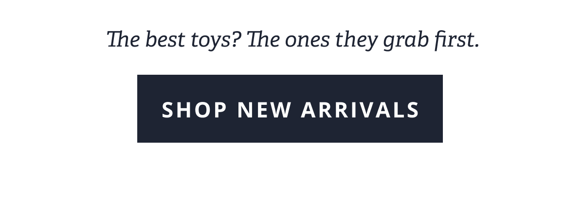 The best toys? The ones they grab first. [ SHOP NEW ARRIVALS ]