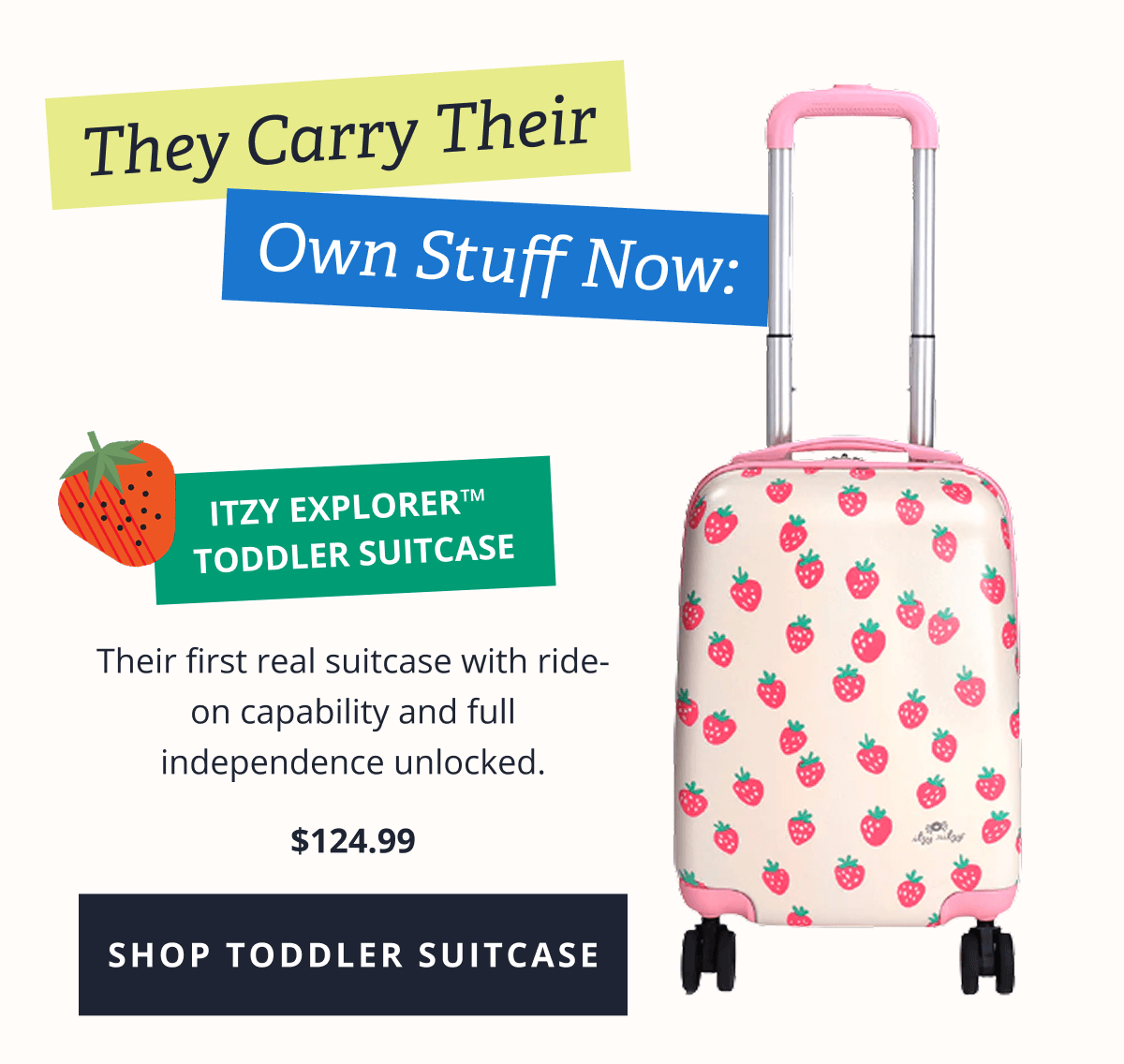 They Carry Their Own Stuff Now: Itzy Explorer™  Toddler Suitcase  Their first real suitcase with ride-on capability and full independence unlocked. $79.99 [ SHOP TODDLER SUITCASE ]