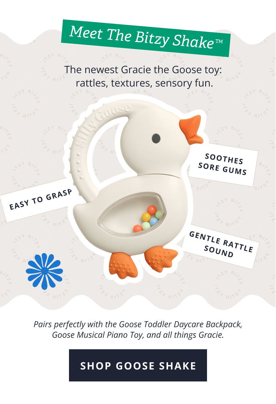 Meet the Bitzy Shake™ | The newest Gracie the Goose toy:  rattles, textures, sensory fun. | EASY TO GRASP - SOOTHES SORE GUMS | Pairs perfectly with the Goose Toddler Daycare Backpack, Goose Musical Piano Toy, and all things Gracie. [ SHOP GOOSE SHAKE ] 