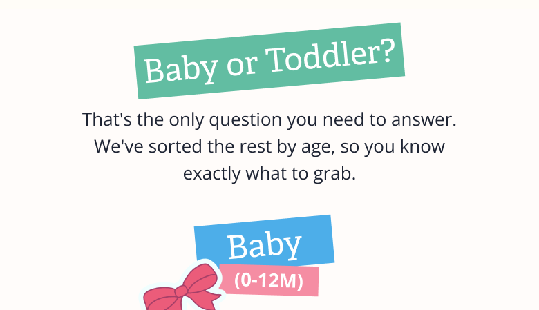 Baby or Toddler? That's the only question you need to answer. We've sorted the rest by age, so you know exactly what to grab. Baby (0-12M)