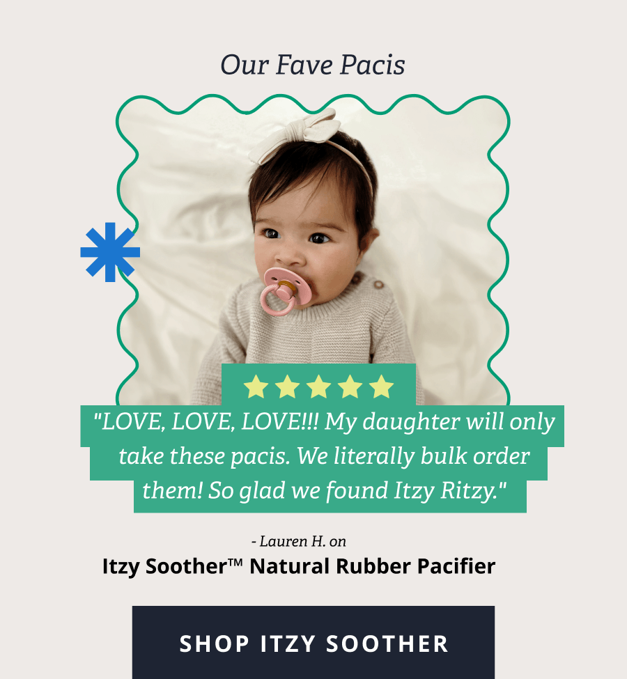 Our Fave Pacis "LOVE, LOVE, LOVE!!! My daughter will only take these pacis. We literally bulk order them! So glad we found Itzy Ritzy." - Lauren H. on Itzy Soother™ Natural Rubber Pacifier  [ SHOP ITZY SOOTHER ]