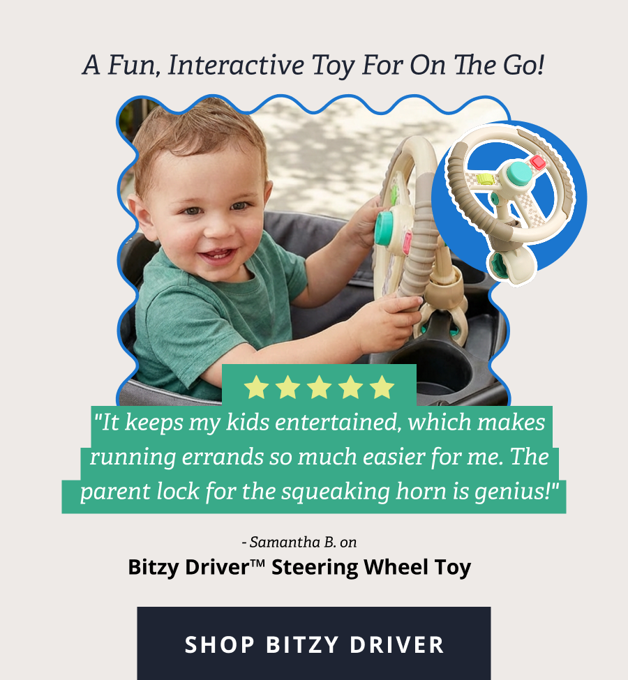 A fun, interactive toy for on the go! "It keeps my kids entertained, which makes running errands so much easier for me. The parent lock for the squeaking horn is genius!" - Samantha B. on  Bitzy Driver™ Steering Wheel Toy [ SHOP BITZY DRIVER ]