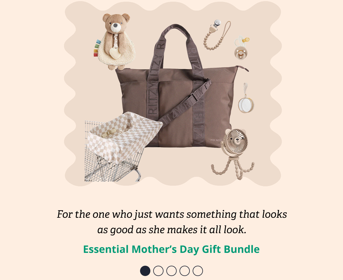 For the one who just wants something that looks as good as she makes it all look. | Essential Mother's Day Gift Bundle / For the one who needs everything in one place before she walks out the door. | The Out-The-Door Bundle / For the one who's done it before and knows exactly what works. | Peace of Mind Essentials Bundle / For the one who just became a mom and has no idea what she needs yet. | First Mother's Day Gift Bundle / For the one whose bag is always packed because there's always a next stop. | The On-The-Go Mom Bundle
