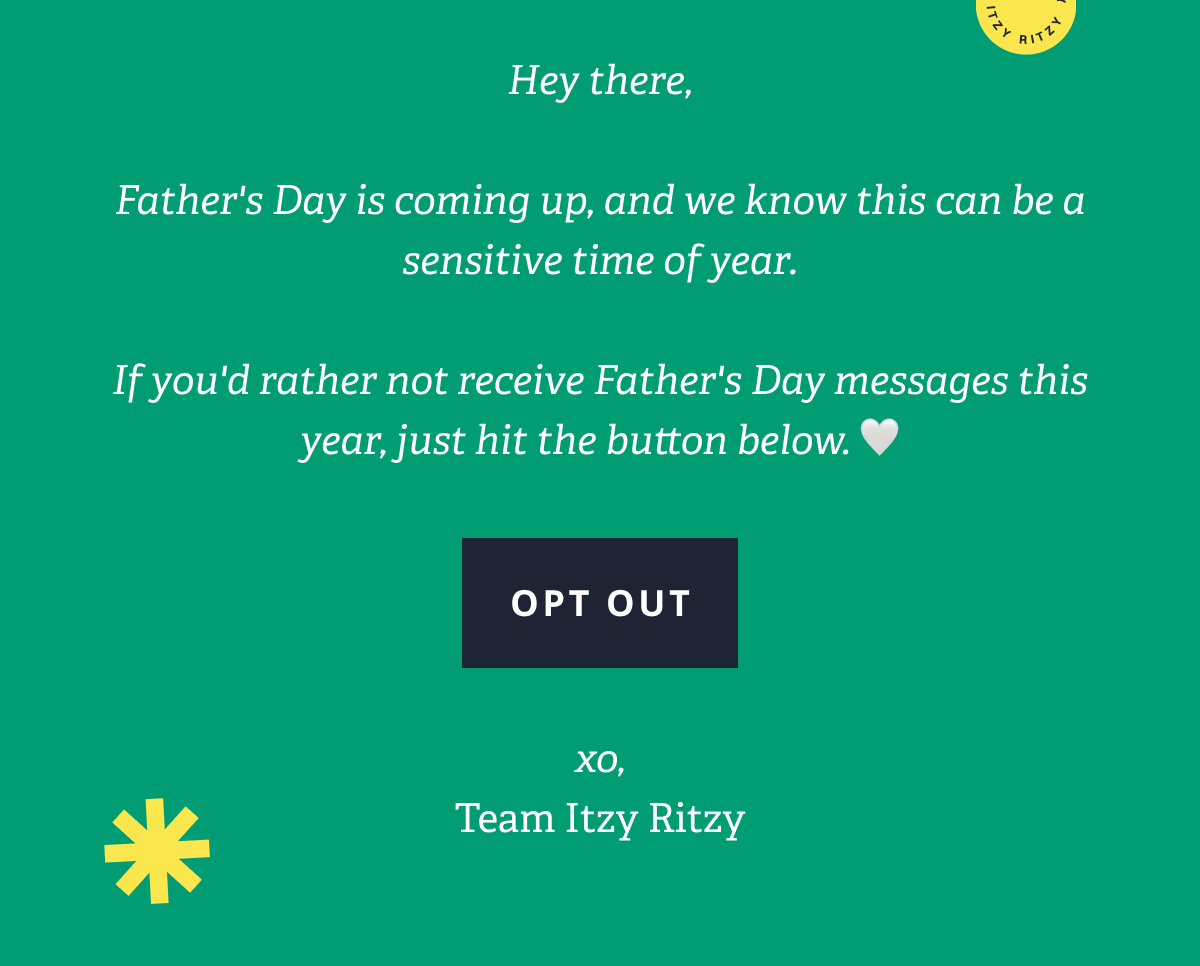 Hey there,  Father's Day is coming up, and we know this can be a sensitive time of year.  If you'd rather not receive Father's Day messages this year, just hit the button below. 🤍 [ OPT OUT ] xo, Team Itzy Ritzy