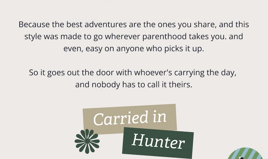 Because the best adventures are the ones you share, and this style was made to go wherever parenthood takes you. and even, easy on anyone who picks it up. &nbsp; So it goes out the door with whoever's carrying the day,  and nobody has to call it theirs. | Carried in Hunter