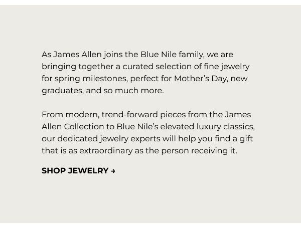 As James Allen joins the Blue Nile family, we are bringing together a curated&nbsp;selection&nbsp;of fine jewelry for spring milestones,&nbsp;perfect for Mother’s Day, new graduates, and so much more. From modern, trend-forward pieces from the James Allen Collection to Blue Nile’s elevated luxury classics, our dedicated jewelry experts will help you find a gift that is as extraordinary as the person receiving it.&nbsp;
