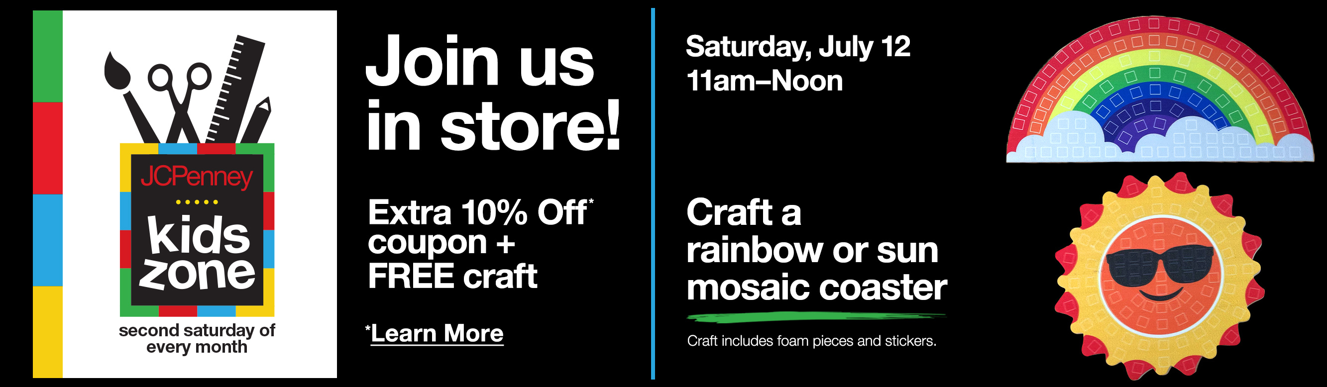 Just us in store! Extra 10% Off* coupon plus Free craft. *Learn More. Saturday, July 12. 11am to Noon. Craft a rainbow or sun mosaic coaster. Craft includes foam pieces and stickers.