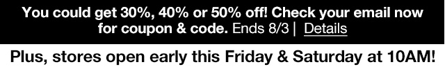 You could get 30%, 40% or 50% off! Check your email now for coupon & code. Ends 8/3 | Details | Plus, stores open early this Friday & Saturday at 10AM!