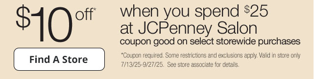 $10 off* when you spend $25 at JCPenney Salon. coupon good on select storewide purchases | Find a Store | *Coupon required. Some restrictions and exclusions apply. Valid in store only 7/13/25-9/27/25. See store associate for details.