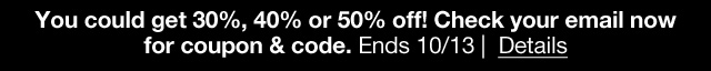 You could get 30%, 40% or 50% off! Check your email now for coupon & code. Ends 10/13 | Details