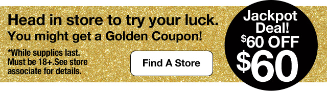 Jackpot Deal! $60 Off $60. Head in store to try your luck. You might get a Golden Coupon! Find A Store