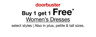 doorbuster. buy 1 get 1 Free* Women's Dresses. select styles. Also in plus, petite & tall sizes.