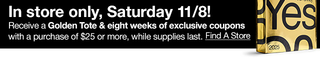In store only, Satureday 11/8! Receive a Golden Tote & eight weeks of exclusive coupons with a purchase of $25 or more, while supplies last. Find A Store