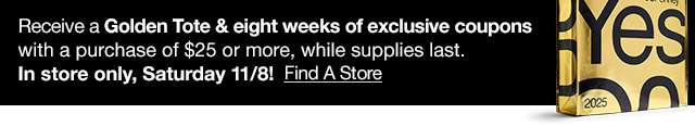 In store only, Satureday 11/8! Receive a Golden Tote & eight weeks of exclusive coupons with a purchase of $25 or more, while supplies last. Find A Store