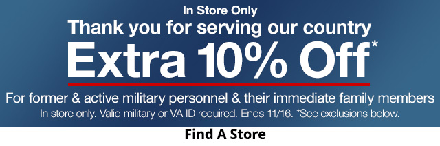 In Store Only. Thank you for serving our country. Extra 10% Off*. For former & active military personnel & their immediate family members. In store only. Valid military or VA ID required. Ends 11/16. *See exclusions below.