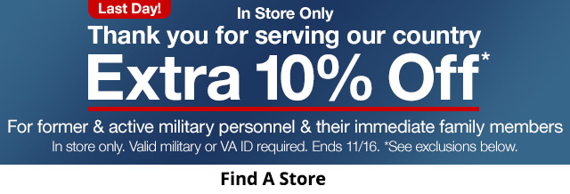 Last Day! In Store Only. Thank you for serving our country. Extra 10% Off*. For former & active military personnel & their immediate family members In store only. Valid military or VA ID required. Ends 11/17. *See exclusions below.