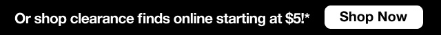 Or shop clearance finds online starting at $5*! | Shop Now