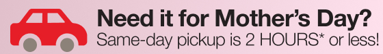 Need it for Mother's Day? Same-day pickup is 2 HOURS* or less!