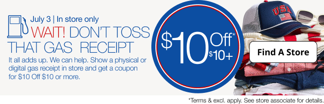 July 3 | In store only | WAIT! DON'T TOSS THAT GAS RECEIPT | It all adds up. We can help. Show a physical or digital gas receipt in store and get a coupon for $10 Off $10 ore more. | Find A Store