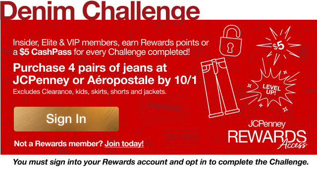 Denim Challenge | Purchase 4 pairs of jeans at JCPenney or Aeropostale by 10/1 | Excludes Clearance, kids, skirts, shorts and jackets | Sign In | Not a Rewards member? Join today! | You must sign into your Rewards account and opt in to complete the Challenge.