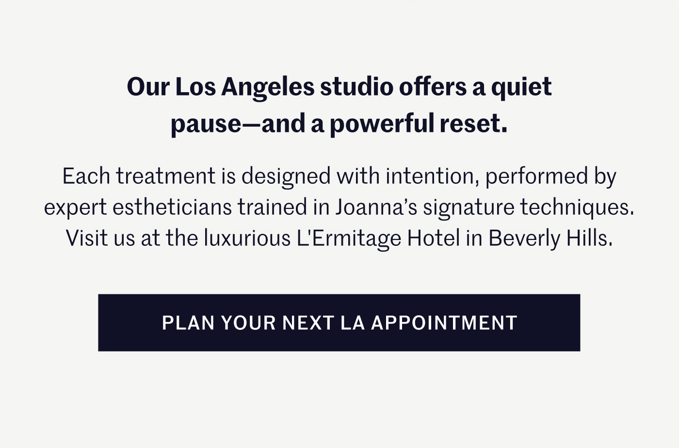 Our Los Angeles studio offers a quiet pause—and a powerful reset. Each treatment is designed with intention, performed by expert estheticians trained in Joanna’s signature techniques. Visit us at the luxurious L'Ermitage Hotel in Beverly Hills  Plan your next LA appointment