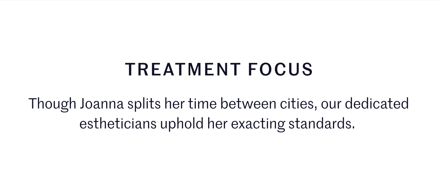 Treatment Focus Though Joanna splits her time between cities, our dedicated estheticians uphold her exacting standards. 