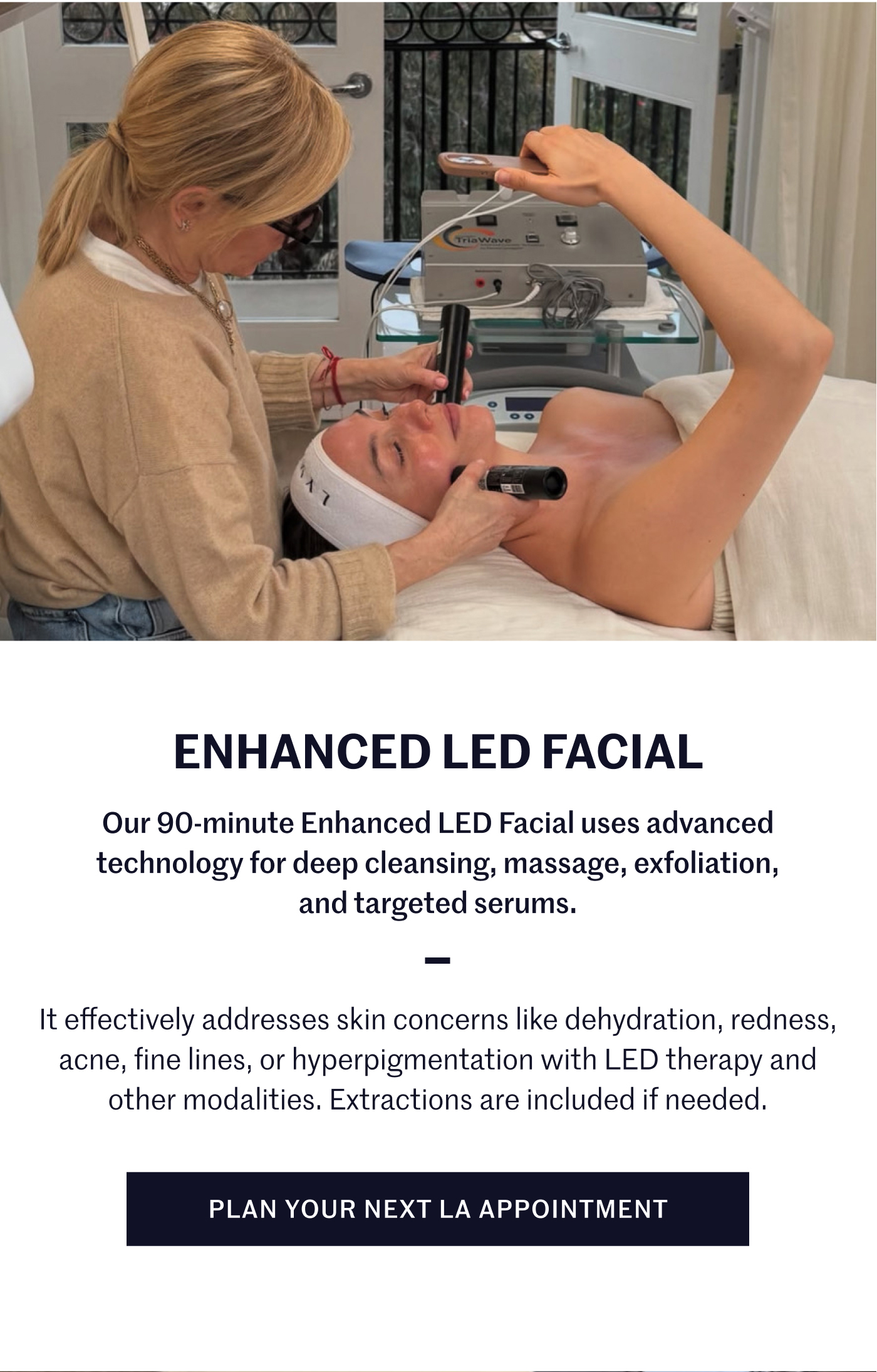 Enhanced LED Facial Our 90-minute Enhanced LED Facial uses advanced technology for deep cleansing, massage, exfoliation, and targeted serums. It effectively addresses skin concerns like dehydration, redness, acne, fine lines, or hyperpigmentation with LED therapy and other modalities. Extractions are included if needed. Plan your next LA appointment