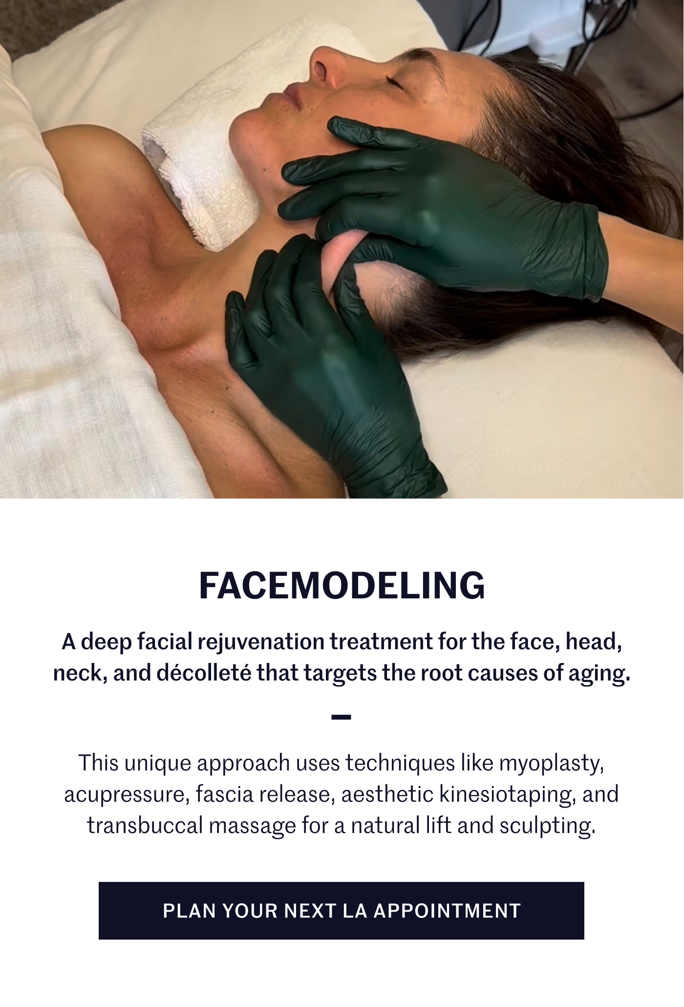 Facemodeling A deep facial rejuvenation treatment for the face, head, neck, and décolleté that targets the root causes of aging. This unique approach uses techniques like myoplasty, acupressure, fascia release, aesthetic kinesiotaping, and transbuccal massage for a natural lift and sculpting. Plan your next LA appointment
