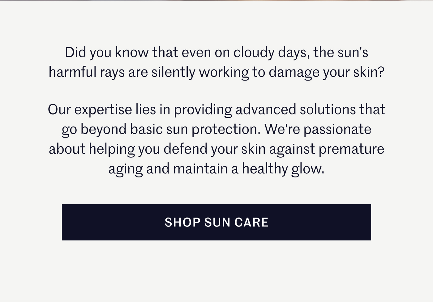 Did you know that even on cloudy days, the sun's harmful rays are silently working to damage your skin? Our expertise lies in providing advanced solutions that go beyond basic sun protection. We're passionate about helping you defend your skin against premature aging and maintain a healthy glow. Shop Sun Care