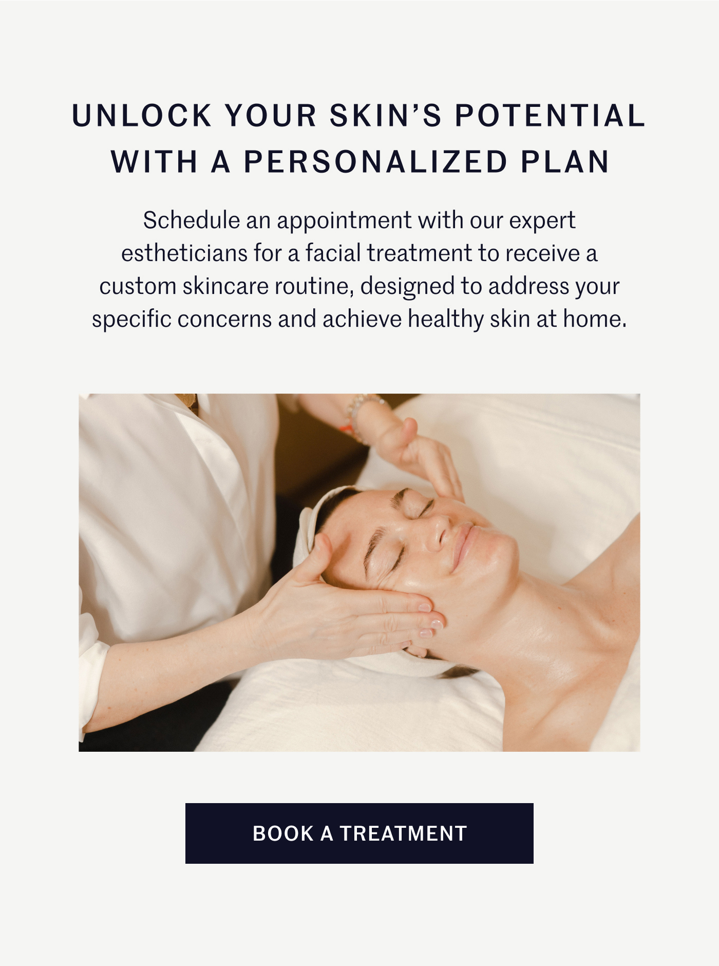 Unlock Your Skin's Potential with A Personalized Plan Schedule an appointment with our expert estheticians for a facial treatment to receive a custom skincare routine, designed to address your specific concerns and achieve healthy skin at home. Book A Treatment