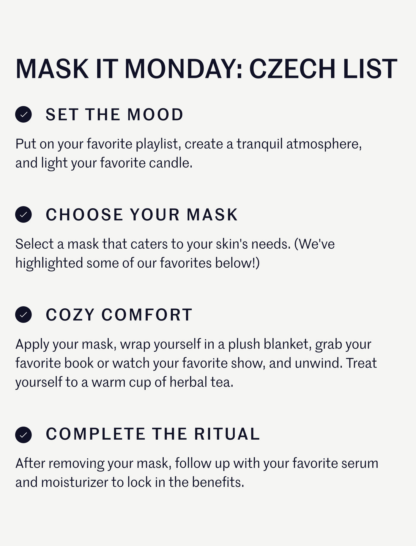 Mask it Monday: Czech List Set the Mood: Put on your favorite playlist, create a tranquil atmosphere, and light your favorite candle. Choose Your Mask: Select a mask that caters to your skin's needs. (We've highlighted some of our favorites below!) Cozy Comfort: Apply your mask, wrap yourself in a plush blanket, grab your favorite book or watch your favorite show, and unwind. Treat yourself to a warm cup of herbal tea or a decadent piece of chocolate while you wear your mask. Complete the Ritual: After removing your mask, follow up with your favorite moisturizer or serum to lock in the benefits.