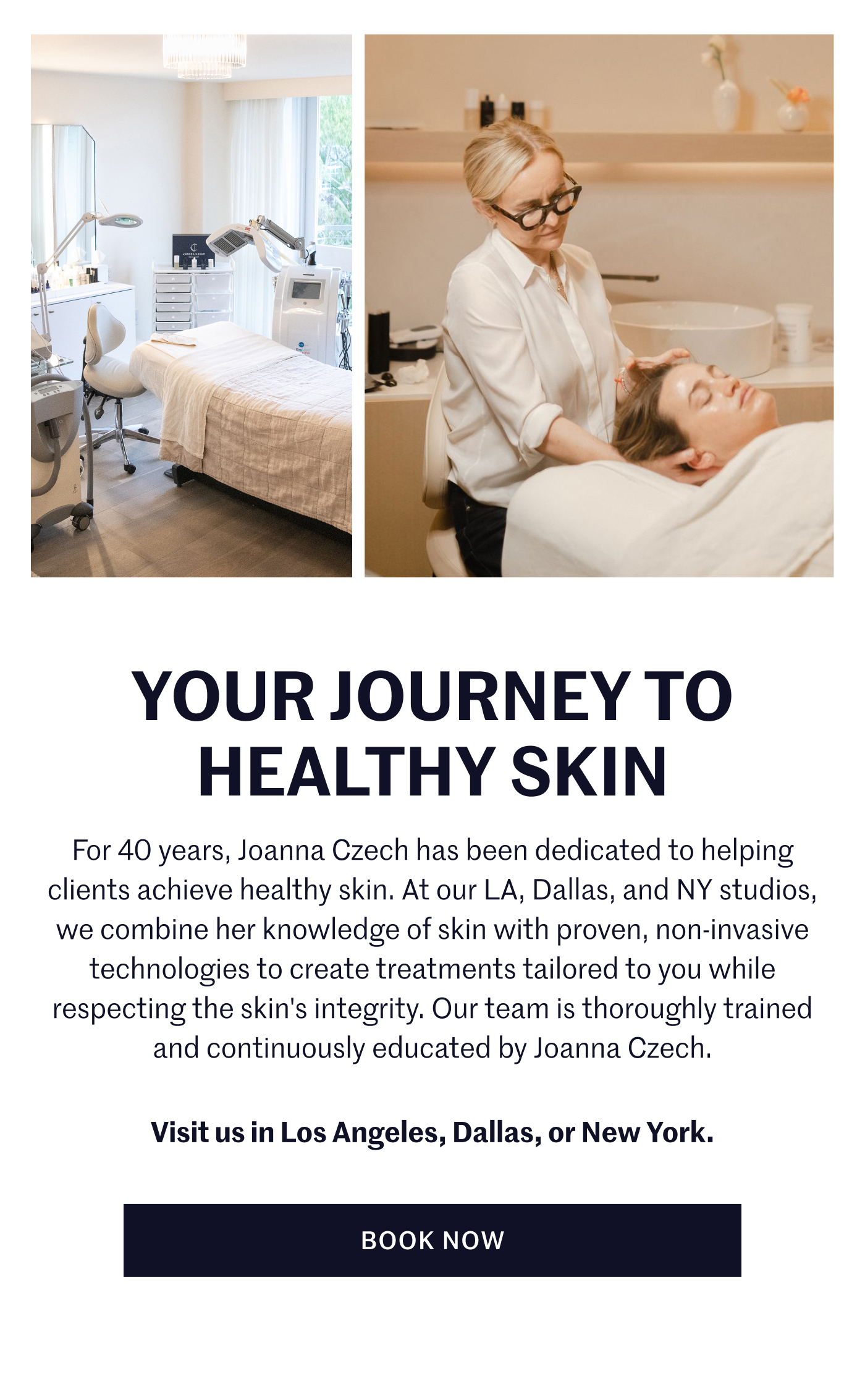 Your Journey To Healthy Skin For 40 years, Joanna Czech has been dedicated to helping clients achieve healthy skin. At our LA, Dallas, and NY studios, we combine her knowledge of skin with proven, non-invasive technologies to create treatments tailored to you while respecting the skin's integrity. Our team is thoroughly trained and continuously educated by Joanna Czech. Visit us in Los Angeles, Dallas, or New York. Book Now