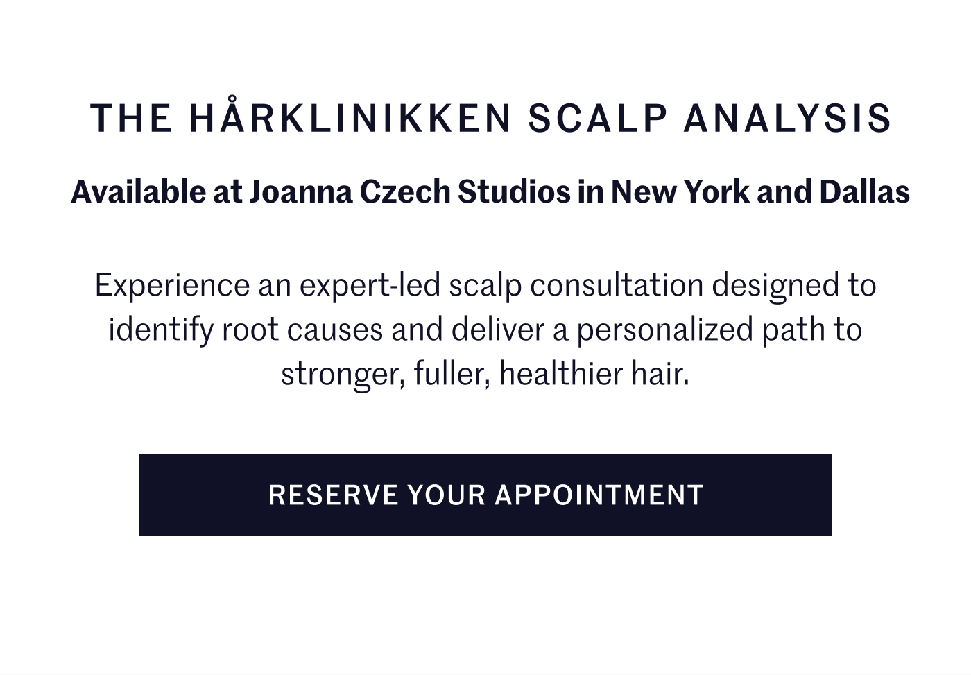  The Hårklinikken Scalp Analysis Available at Joanna Czech Studios in New York and Dallas Experience an expert-led scalp consultation designed to identify root causes and deliver a personalized path to stronger, fuller, healthier hair.  Reserve Your Appointment