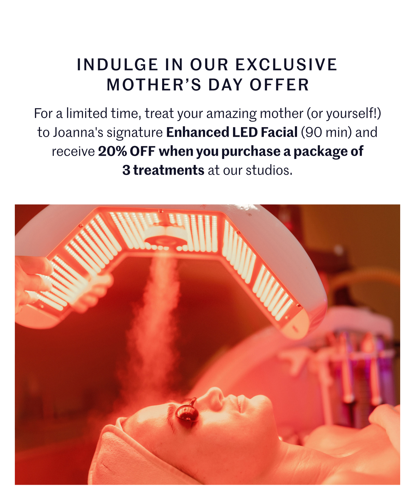 Indulge in Our Exclusive Mother's Day Offer For a limited time, treat your amazing mother (or yourself!) to Joanna's signature Enhanced LED Facial (90 min) and receive 20% OFF when you purchase a package of 3 at our studios.
