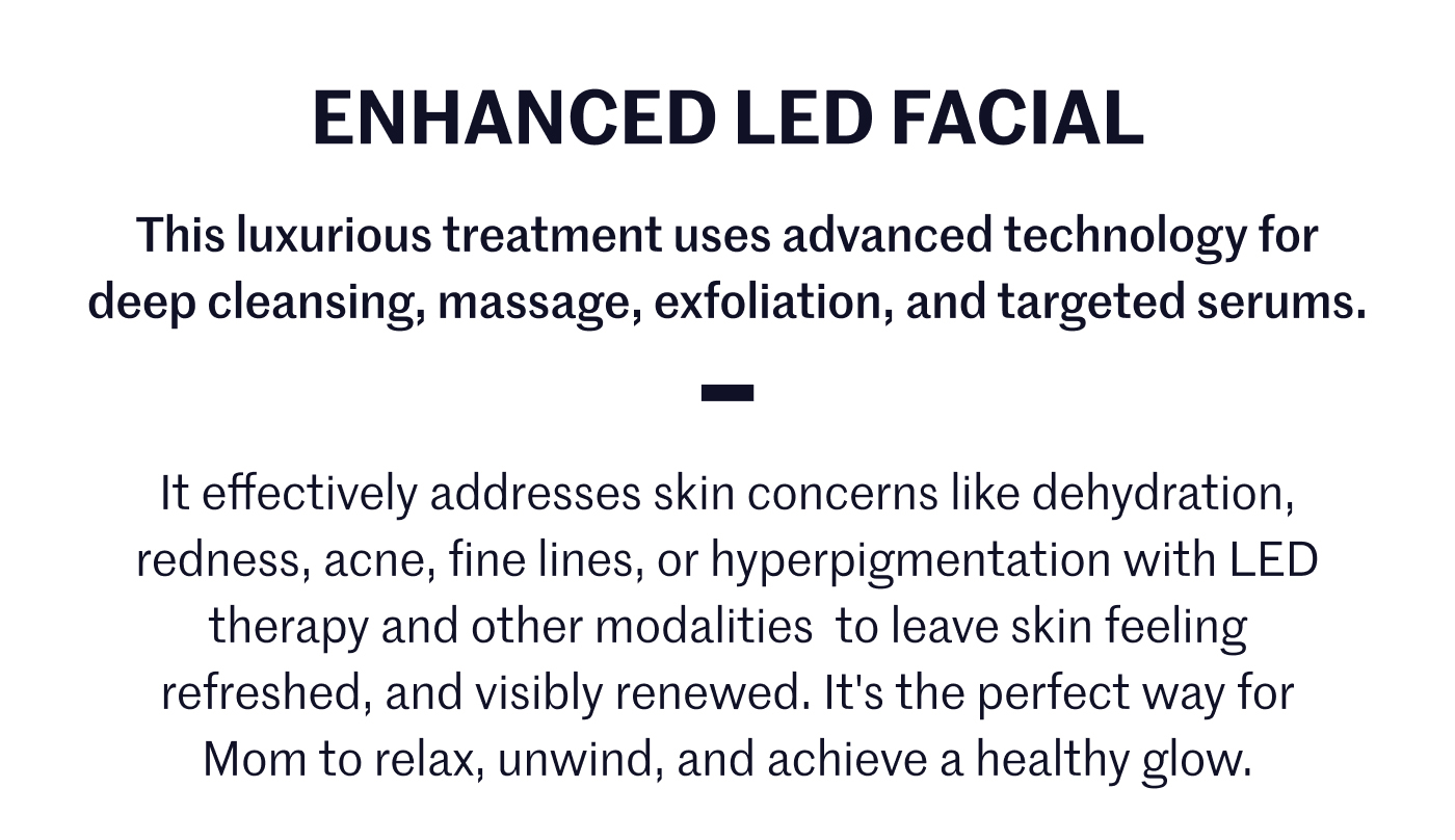 Enhanced LED Facial This luxurious treatment, uses advanced technology for deep cleansing, massage, exfoliation, and targeted serums.  This luxurious treatment, uses advanced technology for deep cleansing, massage, exfoliation, and targeted serums. It effectively addresses skin concerns like dehydration, redness, fine lines, or hyperpigmentation with LED therapy and other modalities to leave skin feeling refreshed, and visibly renewed. It's the perfect way for Mom to relax, unwind, and achieve a healthy glow.