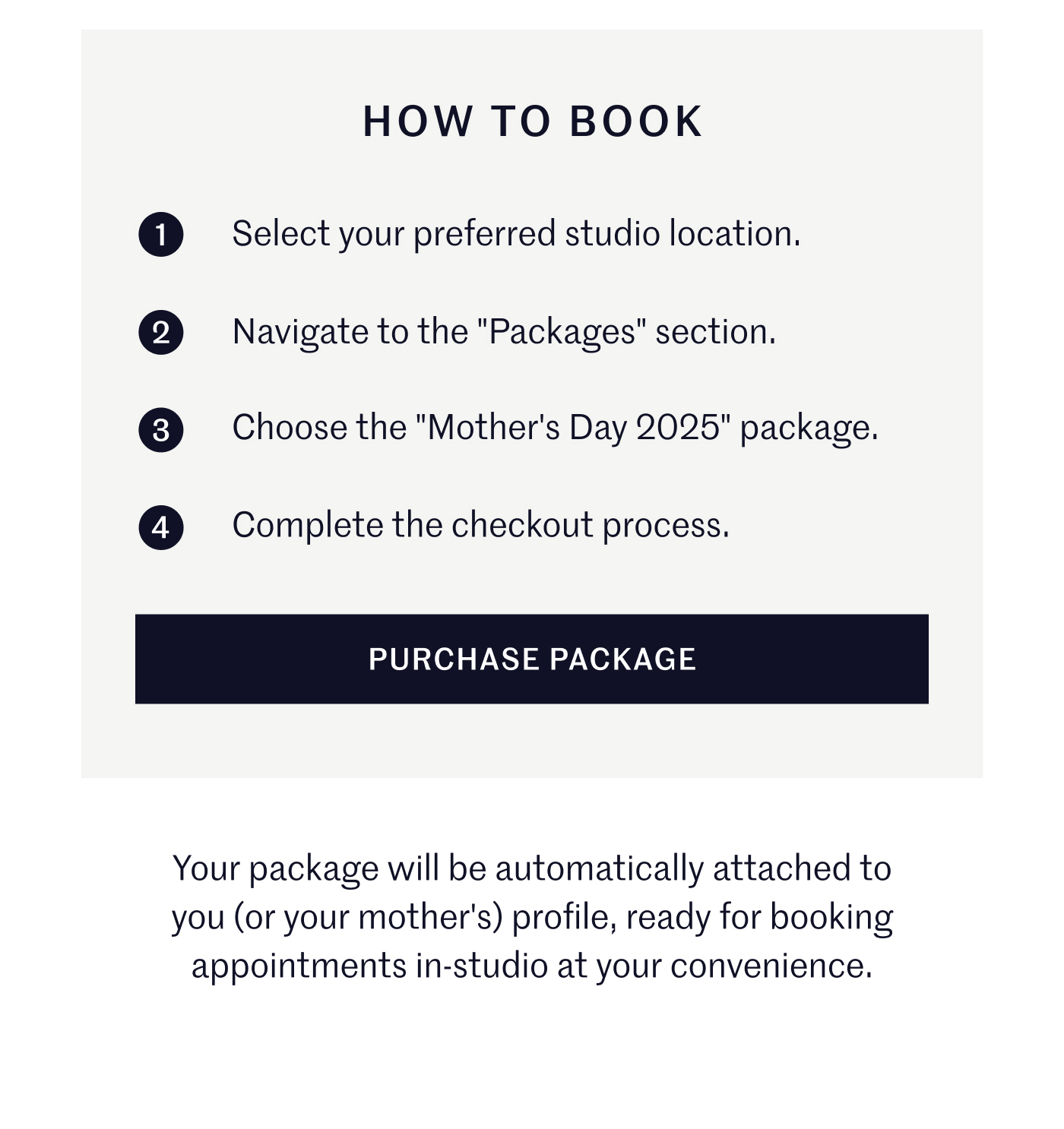 How to Book 1. Select your preferred studio location. 2. Navigate to the "Packages" section. 3. Choose the "Mother's Day 2025" package. 4. Complete the checkout process. Purchase Package Your package will be automatically attached to you (or your mother's) profile, ready for booking appointments in-studio at your convenience.